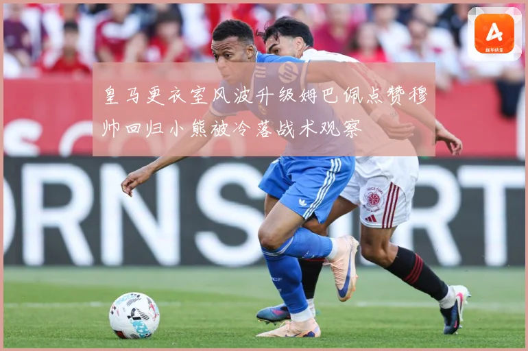 皇马更衣室风波升级姆巴佩点赞穆帅回归小熊被冷落战术观察