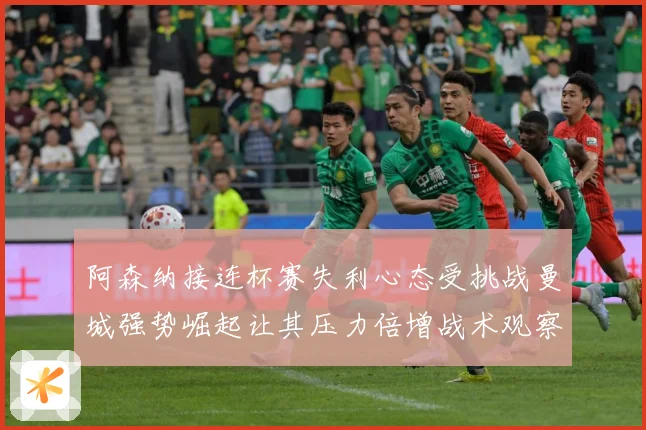 阿森纳接连杯赛失利心态受挑战曼城强势崛起让其压力倍增战术观察