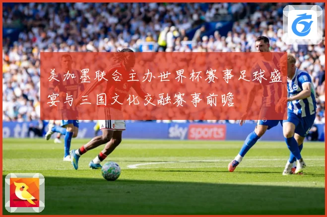 美加墨联合主办世界杯赛事足球盛宴与三国文化交融赛事前瞻