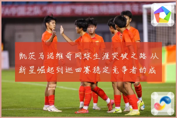 凯茨马诺维奇网球生涯突破之路 从新星崛起到巡回赛稳定竞争者的成长历程