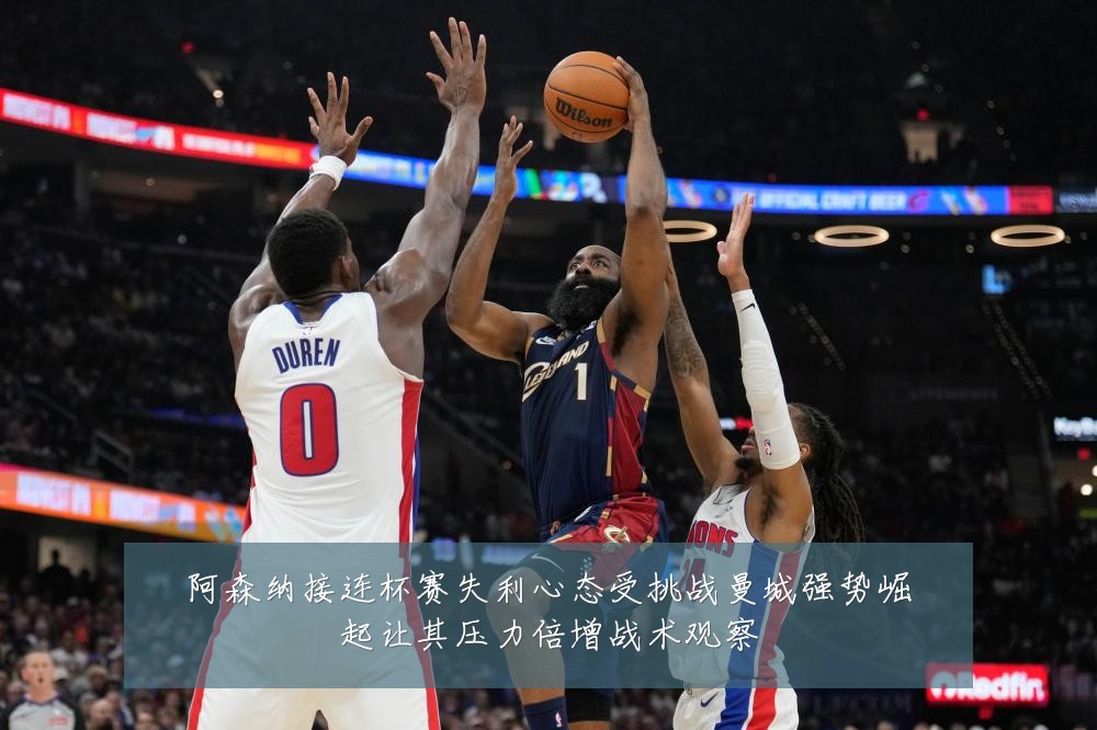 阿森纳接连杯赛失利心态受挑战曼城强势崛起让其压力倍增战术观察